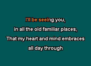 I'll be seeing you,

in all the old familiar places,

That my heart and mind embraces

all day through