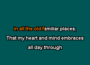 in all the old familiar places,

That my heart and mind embraces

all day through