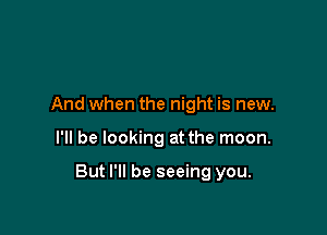 And when the night is new.

I'll be looking at the moon.

But I'll be seeing you.