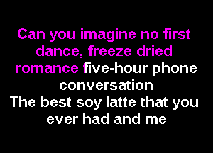 Can you imagine no first
dance, freeze dried
romance flve-hour phone
conversation
The best soy latte that you
ever had and me