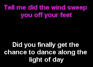 Tell me did the wind sweep
you off your feet

Did you finally get the
chance to dance along the
light of day