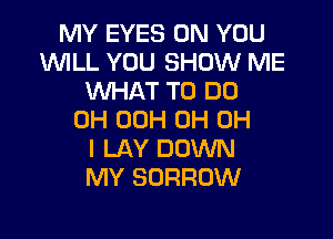 MY EYES ON YOU
W'ILL YOU SHOW ME
WHAT TO DO

0H 00H 0H OH
I LAY DOWN
MY SORRUW