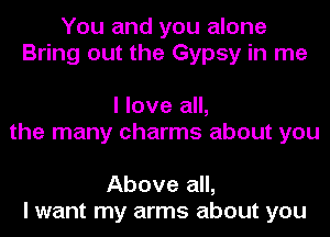 You and you alone
Bring out the Gypsy in me

I love all,
the many charms about you

Above all,
I want my arms about you