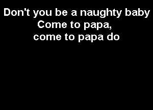 Don't you be a naughty baby
Come to papa,
come to papa do