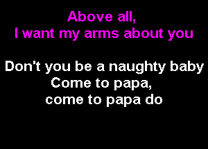 Above all,
I want my arms about you

Don't you be a naughty baby

Come to papa,
come to papa do
