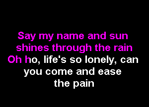 Say my name and sun
shines through the rain
Oh ho, life's so lonely, can
you come and ease
the pain