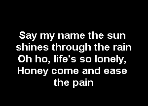 Say my name the sun
shines through the rain

0h ho, life's so lonely,
Honey come and ease
the pain