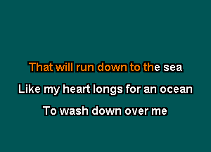 That will run down to the sea

Like my heart longs for an ocean

To wash down over me