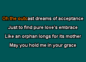 Oh the outcast dreams of acceptance
Just to find pure love's embrace
Like an orphan longs for its mother

May you hold me in your grace
