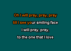 0h lwill pray, pray, pray

till I see your smiling face
I will pray, pray,

to the one that I love