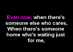 Even now, when there's
someone else who cares,
When there's someone
home who's waiting just
for me,