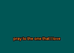 pray to the one that I love