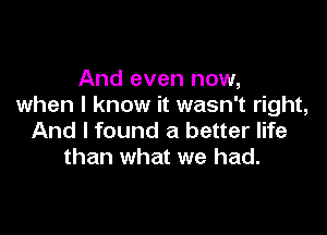 And even now,
when I know it wasn't right,

And I found a better life
than what we had.