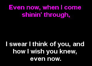 Even now, when I come
shinin' through,

I swear I think of you, and
how I wish you knew,
even now.