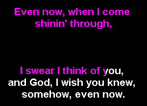 Even now, when I come
shinin' through,

I swear I think of you,
and God, I wish you knew,
somehow, even now.