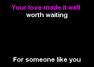 Your love made it well
worth waiting

For someone like you