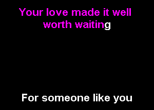 Your love made it well
worth waiting

For someone like you