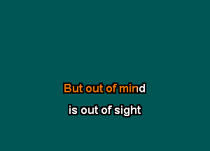 But out of mind

is out of sight