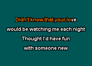 Didn't know that your love

would be watching me each night

Thought I'd have fun

with someone new