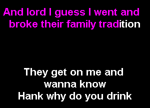 And lord I guess I went and
broke their family tradition

They get on me and
wanna know
Hank why do you drink