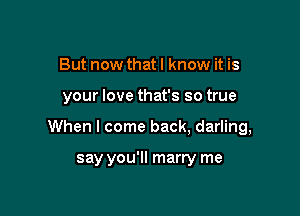 But now that I know it is

your love that's so true

When I come back, darling,

say you'll marry me