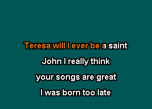Teresa will I ever be a saint

John I really think

your songs are great

I was born too late