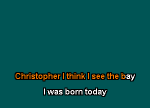 Christopher I think I see the bay

I was born today