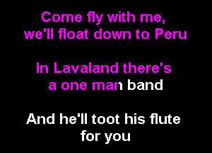 Come fly with me,
we'll float down to Peru

In Lavaland there's
a one man band

And he'll toot his flute
for you