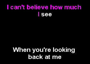 I can't believe how much
I see

When you're looking
back at me