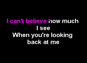 I can't believe how much
I see

When you're looking
back at me