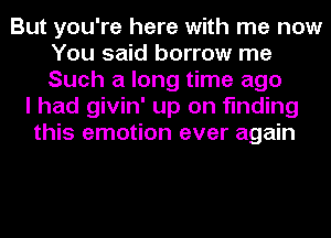 But you're here with me now
You said borrow me
Such a long time ago

I had givin' up on finding
this emotion ever again