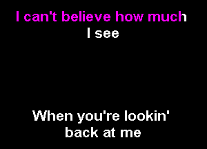 I can't believe how much
I see

When you're Iookin'
back at me