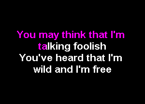 You may think that I'm
talking foolish

You've heard that I'm
wild and I'm free