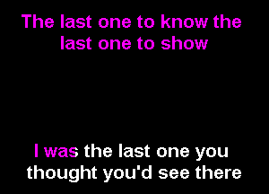 The last one to know the
last one to show

I was the last one you
thought you'd see there