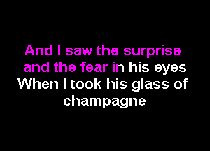 And I saw the surprise
and the fear in his eyes

When I took his glass of
champagne