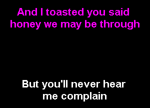 And I toasted you said
honey we may be through

But you'll never hear
me complain