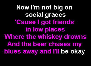 Now I'm not big on
social graces
'Cause I got friends
in low places
Where the whiskey drowns
And the beer chases my
blues away and I'll be okay