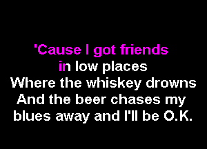 'Cause I got friends
in low places
Where the whiskey drowns
And the beer chases my
blues away and I'll be O.K.