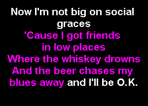 Now I'm not big on social
graces
'Cause I got friends
in low places
Where the whiskey drowns
And the beer chases my
blues away and I'll be O.K.