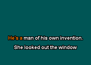 He's a man of his own invention.

She looked out the window