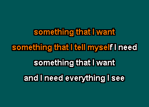 something that I want
something that I tell myselfl need

something that I want

and I need everything I see