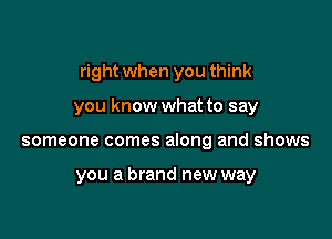 right when you think

you know what to say
someone comes along and shows

you a brand new way