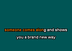 someone comes along and shows

you a brand new way