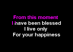 From this moment
I have been blessed

I live only
For your happiness