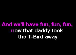 And we'll have fun, fun, fun,

now that daddy took
the T-Bird away