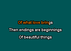 Ofwhat love brings

Then endings are beginnings
Of beautiful things