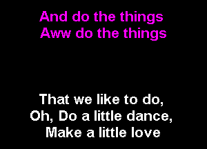 And do the things
Aww do the things

That we like to do,
Oh, Do a little dance,
Make a little love