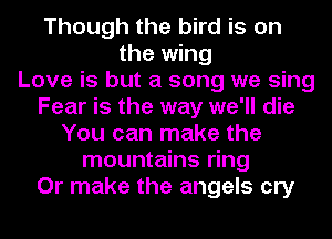 Though the bird is on
the wing
Love is but a song we sing
Fear is the way we'll die
You can make the
mountains ring
Or make the angels cry