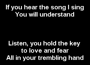 If you hear the song I sing
You will understand

Listen, you hold the key
to love and fear
All in your trembling hand