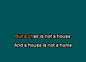 But a chair is not a house

And a house is not a home